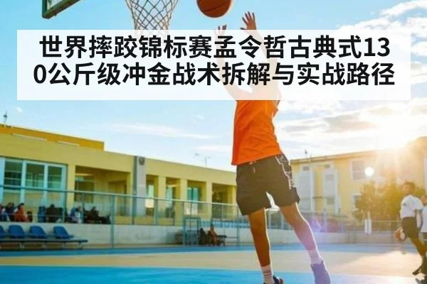世界摔跤锦标赛孟令哲古典式130公斤级冲金战术拆解与实战路径