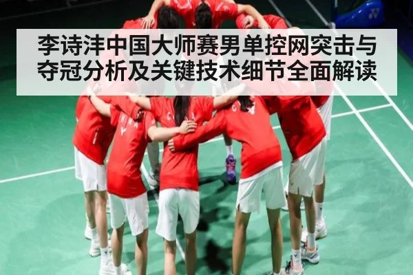 李诗沣中国大师赛男单控网突击与夺冠分析及关键技术细节全面解读
