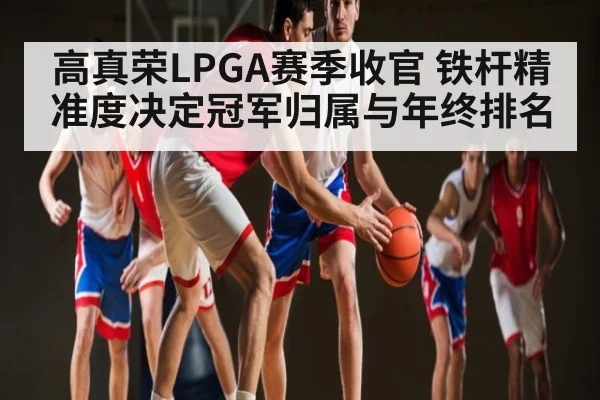 高真荣LPGA赛季收官 铁杆精准度决定冠军归属与年终排名
